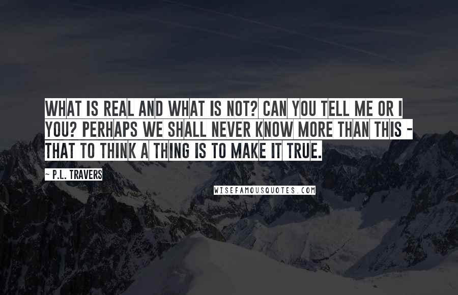 P.L. Travers Quotes: What is real and what is not? Can you tell me or I you? Perhaps we shall never know more than this - that to think a thing is to make it true.