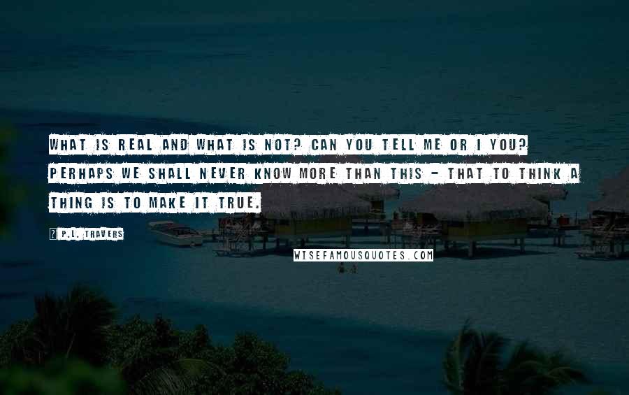 P.L. Travers Quotes: What is real and what is not? Can you tell me or I you? Perhaps we shall never know more than this - that to think a thing is to make it true.