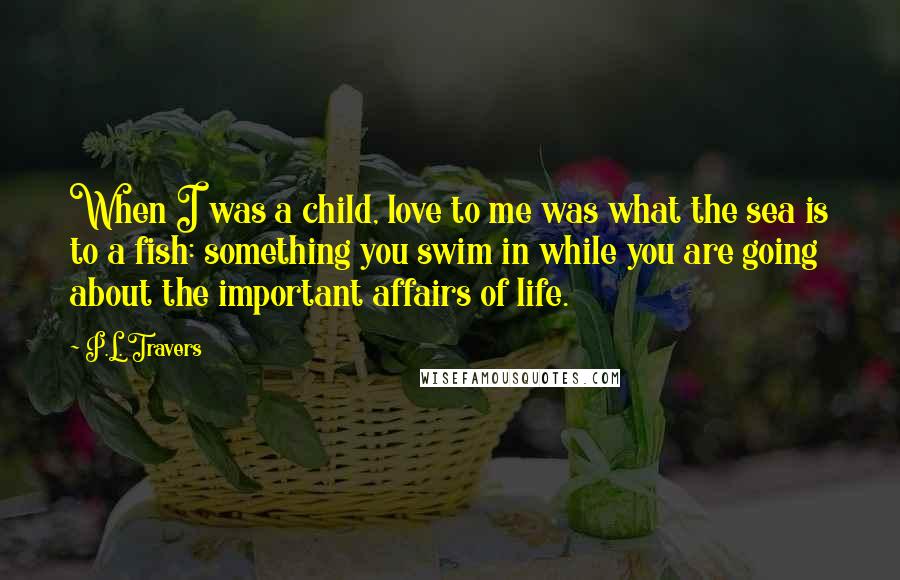 P.L. Travers Quotes: When I was a child, love to me was what the sea is to a fish: something you swim in while you are going about the important affairs of life.