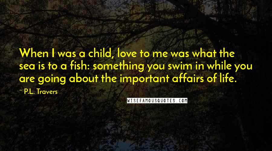 P.L. Travers Quotes: When I was a child, love to me was what the sea is to a fish: something you swim in while you are going about the important affairs of life.