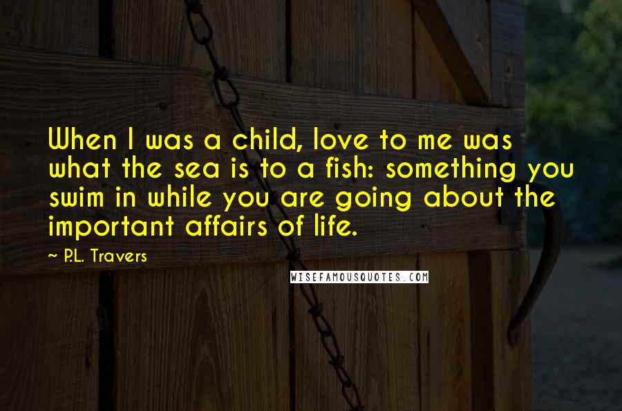 P.L. Travers Quotes: When I was a child, love to me was what the sea is to a fish: something you swim in while you are going about the important affairs of life.