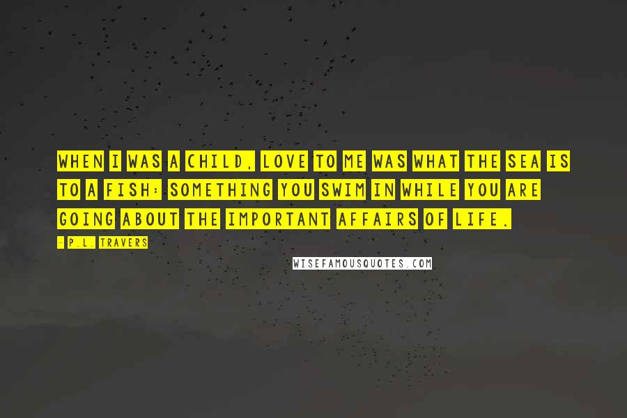 P.L. Travers Quotes: When I was a child, love to me was what the sea is to a fish: something you swim in while you are going about the important affairs of life.