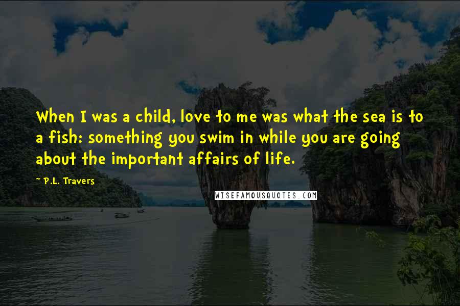 P.L. Travers Quotes: When I was a child, love to me was what the sea is to a fish: something you swim in while you are going about the important affairs of life.
