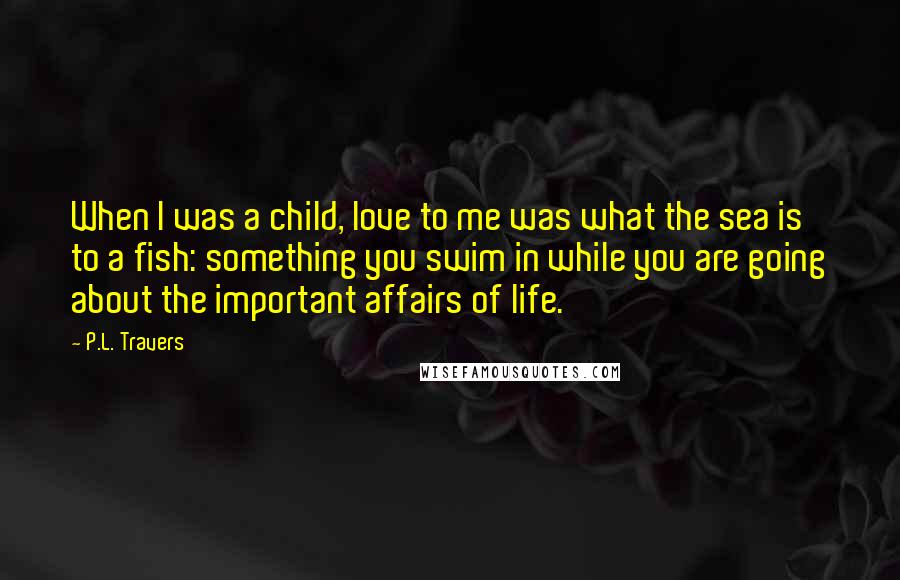 P.L. Travers Quotes: When I was a child, love to me was what the sea is to a fish: something you swim in while you are going about the important affairs of life.