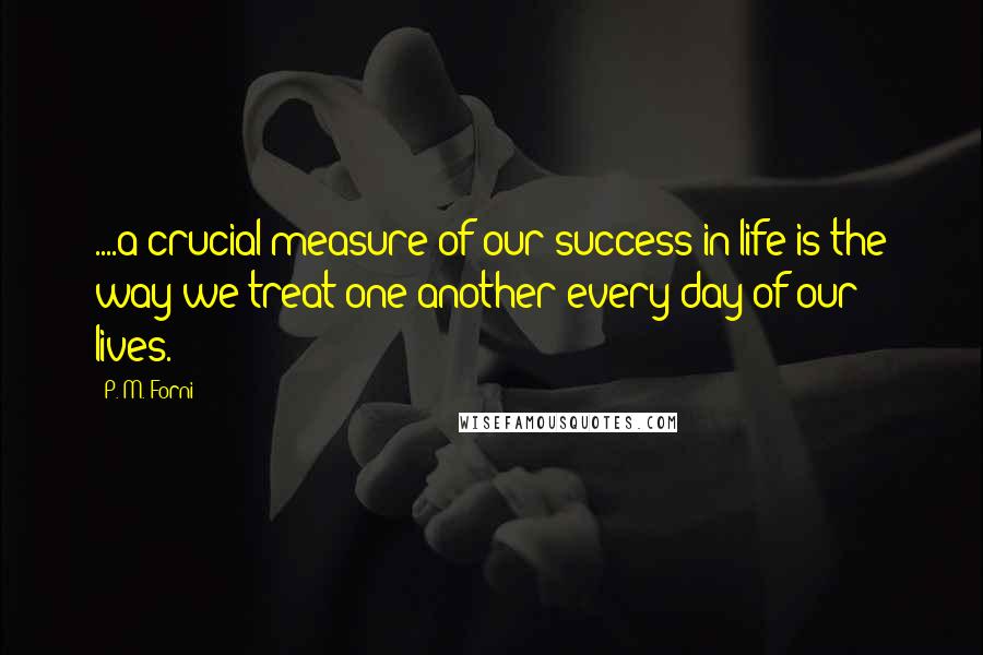 P. M. Forni Quotes: ....a crucial measure of our success in life is the way we treat one another every day of our lives.