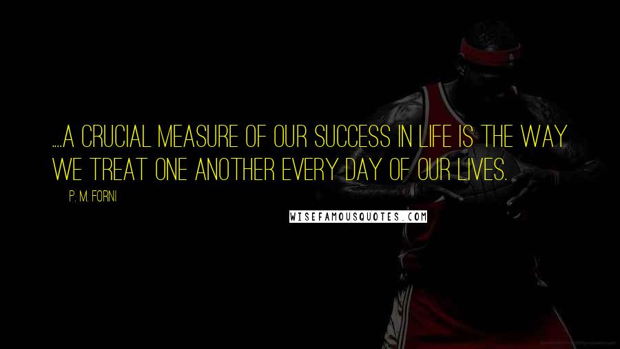 P. M. Forni Quotes: ....a crucial measure of our success in life is the way we treat one another every day of our lives.