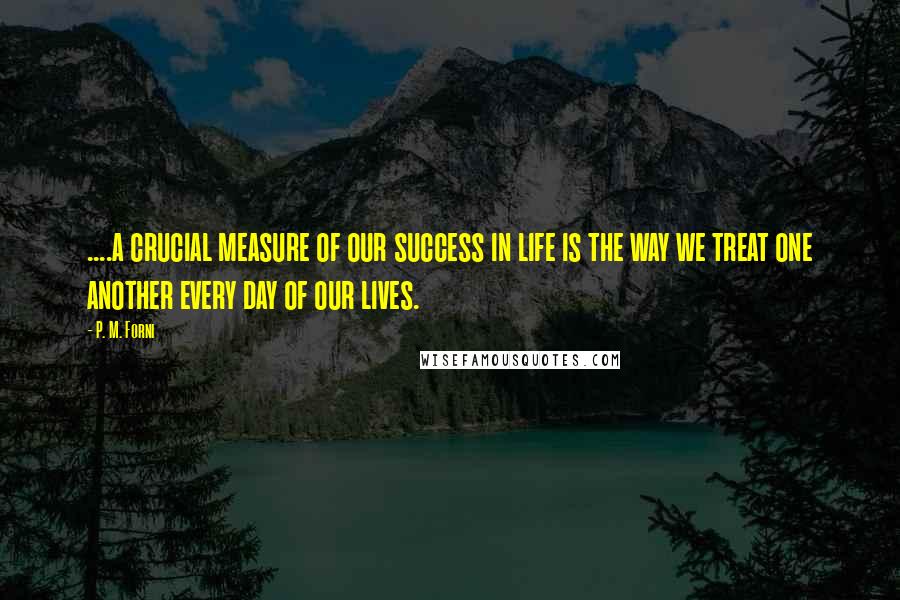 P. M. Forni Quotes: ....a crucial measure of our success in life is the way we treat one another every day of our lives.