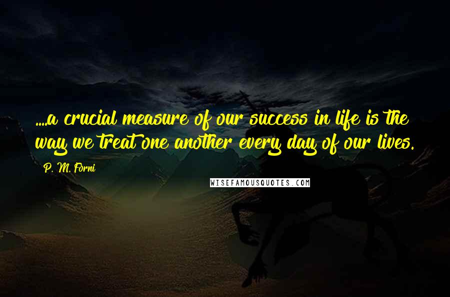 P. M. Forni Quotes: ....a crucial measure of our success in life is the way we treat one another every day of our lives.