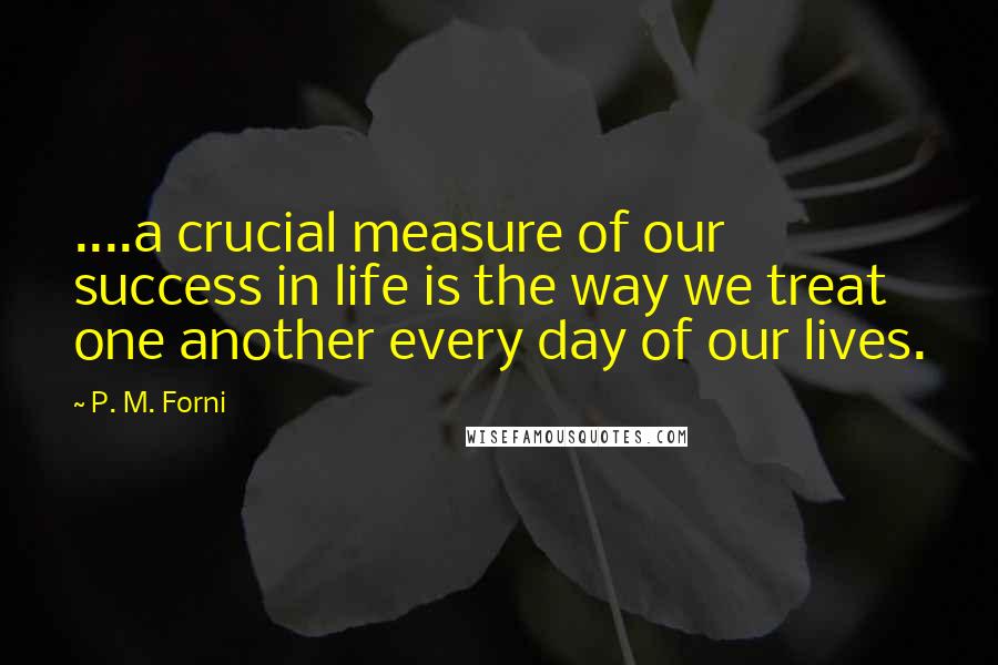 P. M. Forni Quotes: ....a crucial measure of our success in life is the way we treat one another every day of our lives.