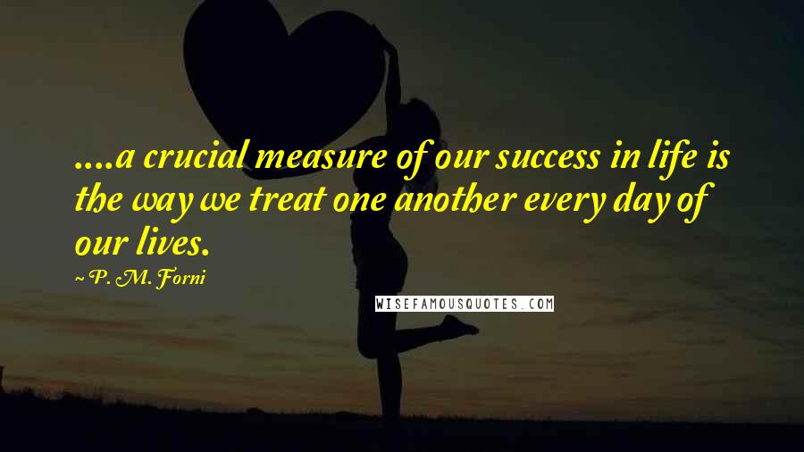 P. M. Forni Quotes: ....a crucial measure of our success in life is the way we treat one another every day of our lives.