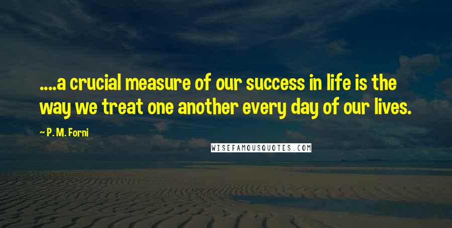 P. M. Forni Quotes: ....a crucial measure of our success in life is the way we treat one another every day of our lives.