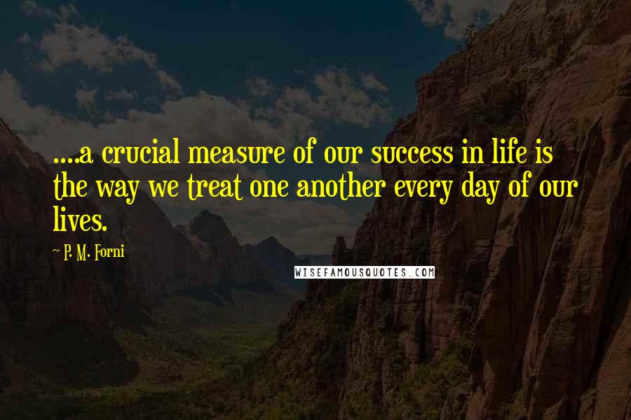 P. M. Forni Quotes: ....a crucial measure of our success in life is the way we treat one another every day of our lives.