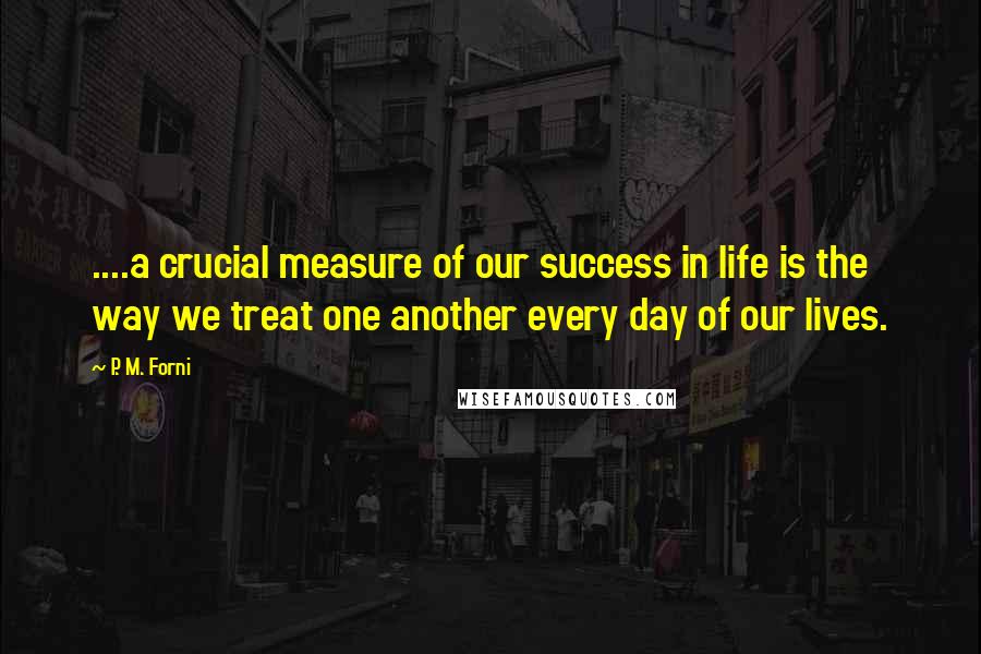 P. M. Forni Quotes: ....a crucial measure of our success in life is the way we treat one another every day of our lives.