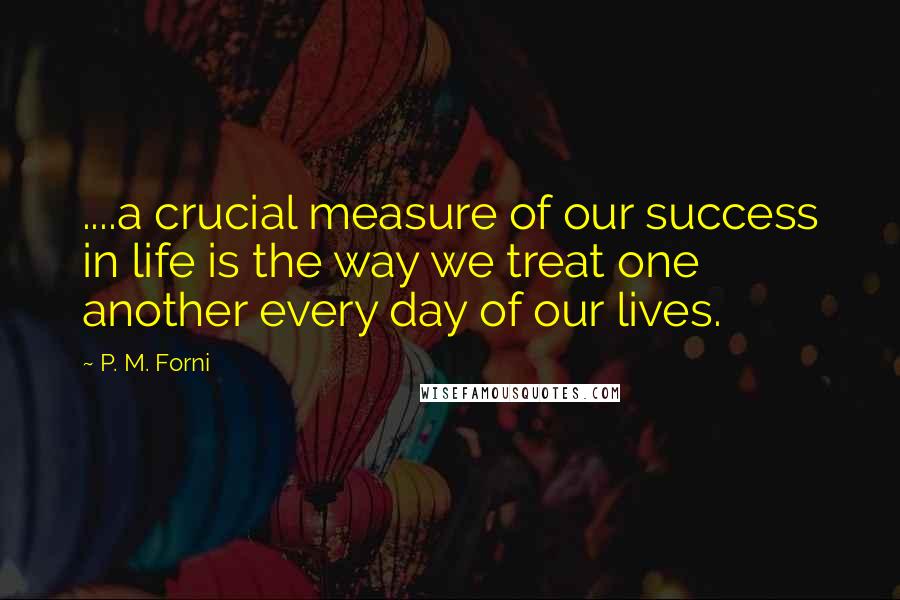 P. M. Forni Quotes: ....a crucial measure of our success in life is the way we treat one another every day of our lives.