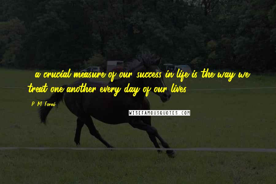 P. M. Forni Quotes: ....a crucial measure of our success in life is the way we treat one another every day of our lives.