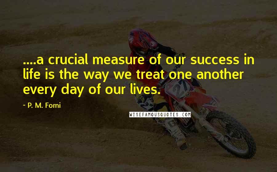 P. M. Forni Quotes: ....a crucial measure of our success in life is the way we treat one another every day of our lives.