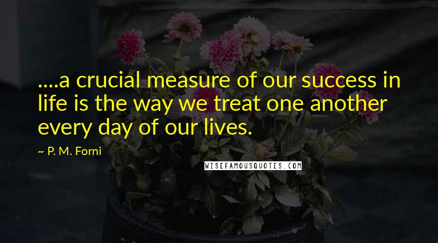 P. M. Forni Quotes: ....a crucial measure of our success in life is the way we treat one another every day of our lives.