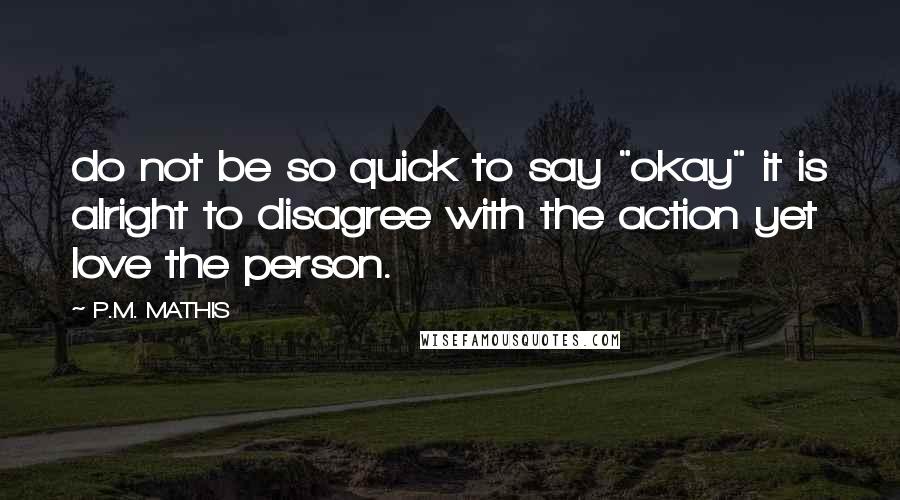 P.M. MATHIS Quotes: do not be so quick to say "okay" it is alright to disagree with the action yet love the person.