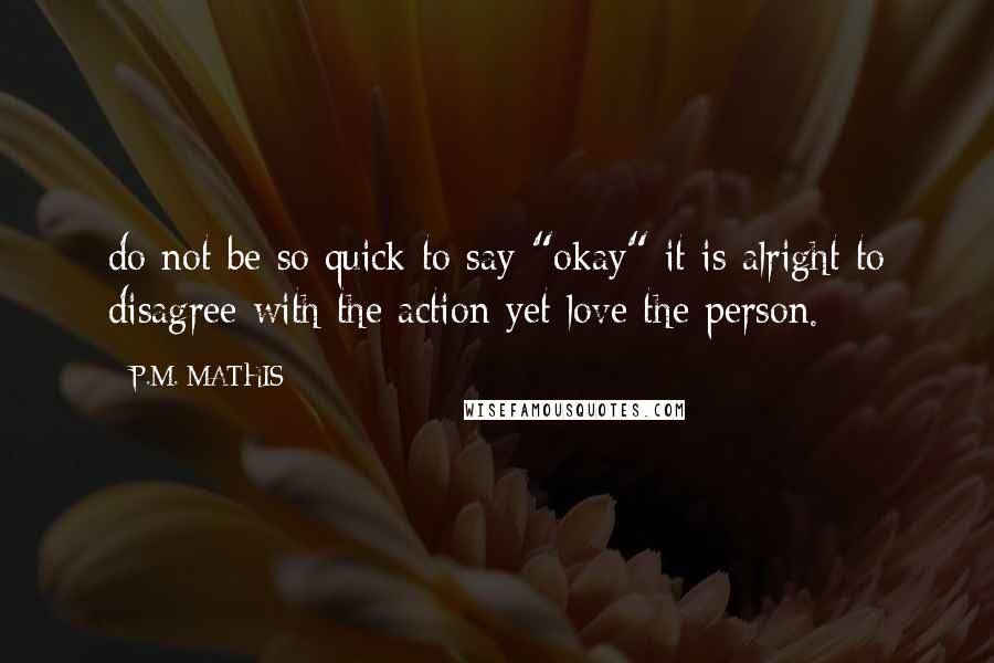 P.M. MATHIS Quotes: do not be so quick to say "okay" it is alright to disagree with the action yet love the person.