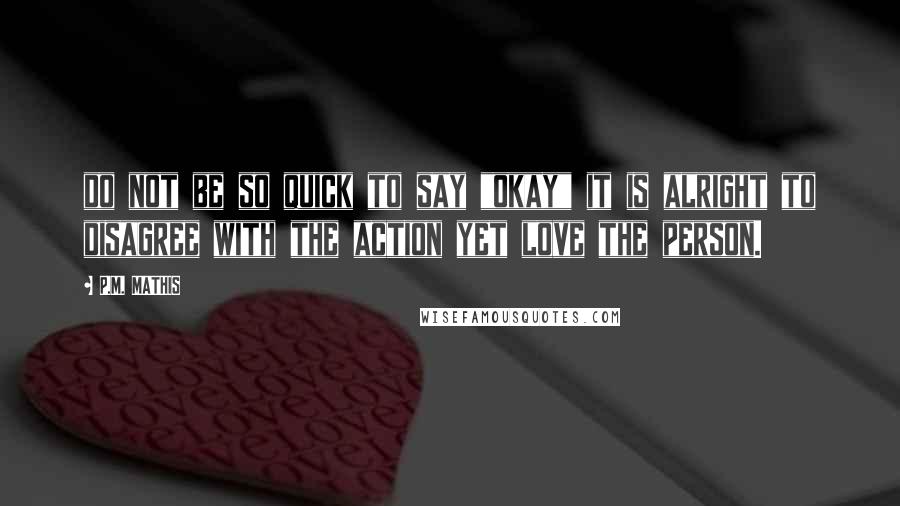 P.M. MATHIS Quotes: do not be so quick to say "okay" it is alright to disagree with the action yet love the person.