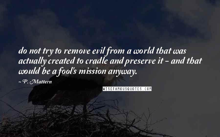 P. Mattern Quotes: do not try to remove evil from a world that was actually created to cradle and preserve it - and that would be a fool's mission anyway.