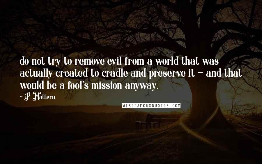 P. Mattern Quotes: do not try to remove evil from a world that was actually created to cradle and preserve it - and that would be a fool's mission anyway.