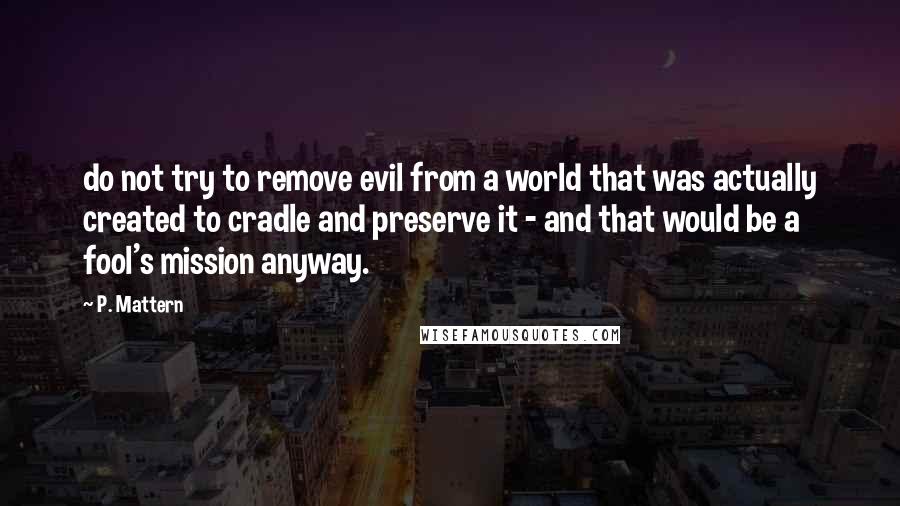 P. Mattern Quotes: do not try to remove evil from a world that was actually created to cradle and preserve it - and that would be a fool's mission anyway.