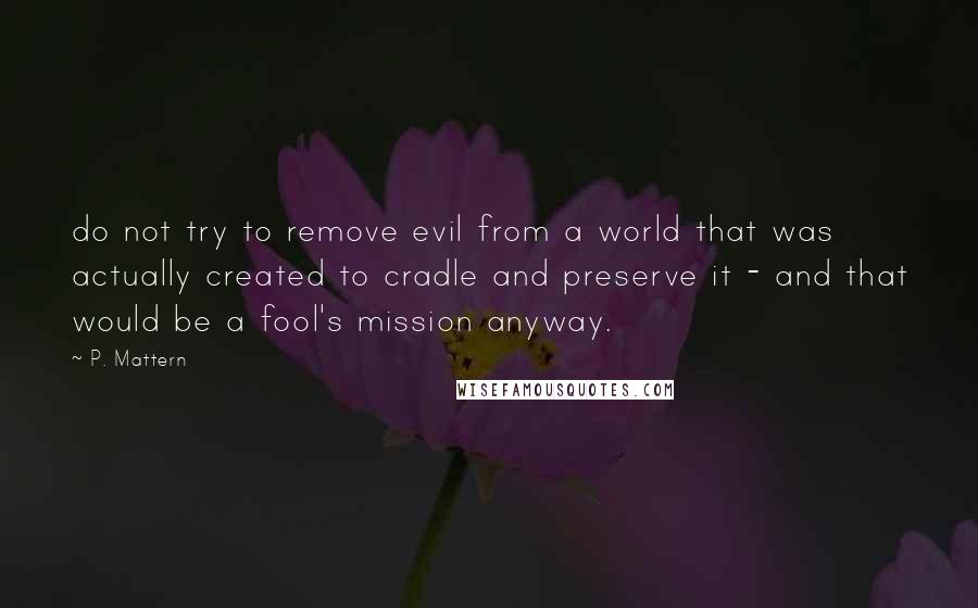 P. Mattern Quotes: do not try to remove evil from a world that was actually created to cradle and preserve it - and that would be a fool's mission anyway.