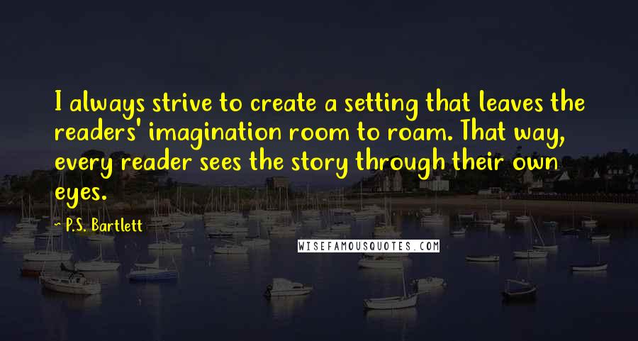 P.S. Bartlett Quotes: I always strive to create a setting that leaves the readers' imagination room to roam. That way, every reader sees the story through their own eyes.