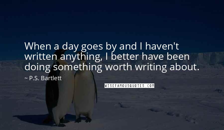 P.S. Bartlett Quotes: When a day goes by and I haven't written anything, I better have been doing something worth writing about.