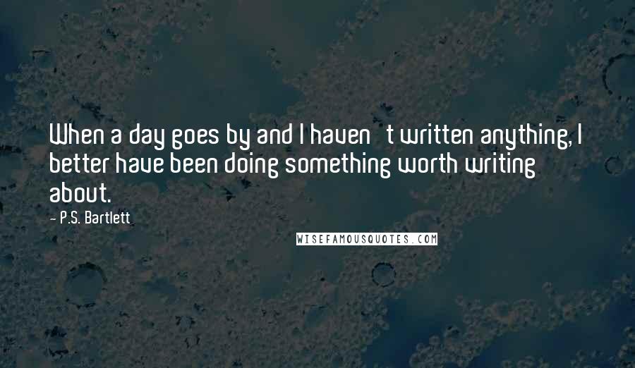 P.S. Bartlett Quotes: When a day goes by and I haven't written anything, I better have been doing something worth writing about.