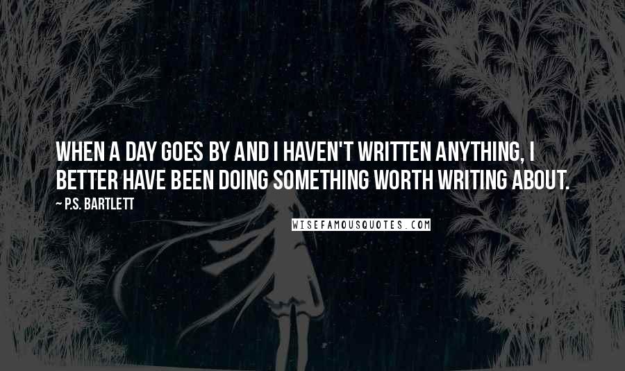 P.S. Bartlett Quotes: When a day goes by and I haven't written anything, I better have been doing something worth writing about.