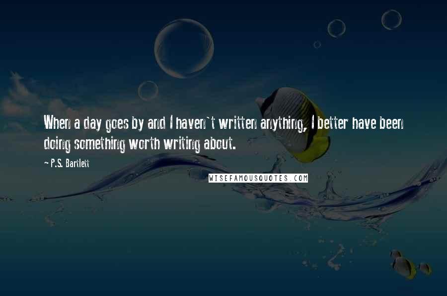 P.S. Bartlett Quotes: When a day goes by and I haven't written anything, I better have been doing something worth writing about.