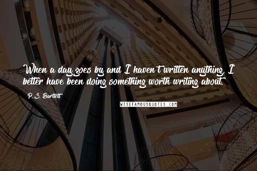 P.S. Bartlett Quotes: When a day goes by and I haven't written anything, I better have been doing something worth writing about.