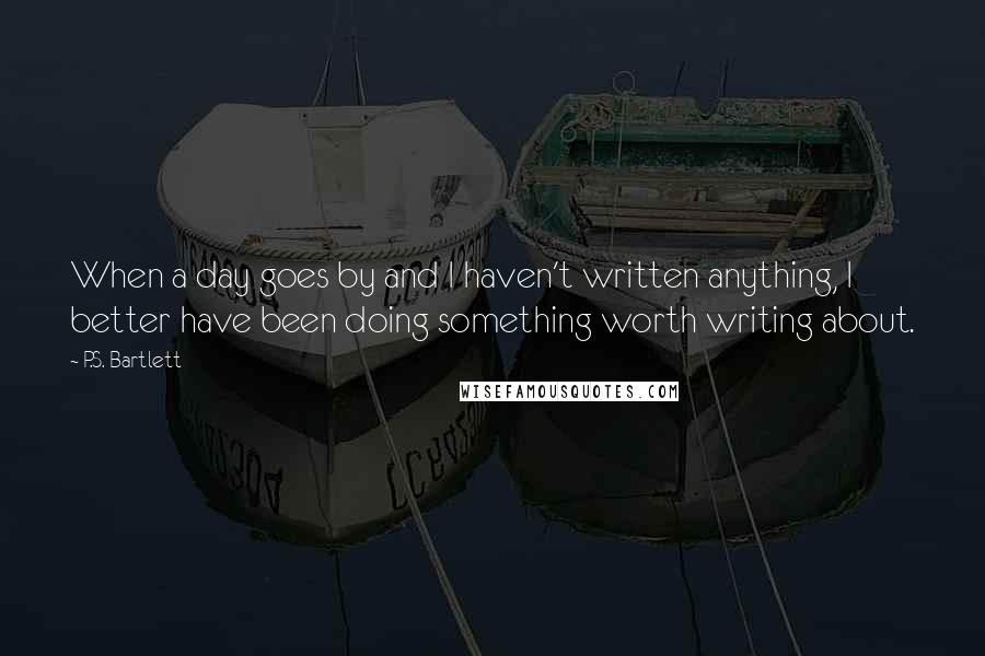 P.S. Bartlett Quotes: When a day goes by and I haven't written anything, I better have been doing something worth writing about.