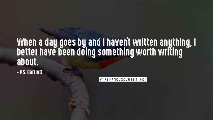 P.S. Bartlett Quotes: When a day goes by and I haven't written anything, I better have been doing something worth writing about.