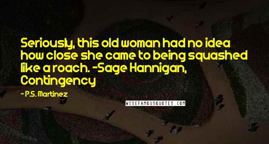 P.S. Martinez Quotes: Seriously, this old woman had no idea how close she came to being squashed like a roach. -Sage Hannigan, Contingency