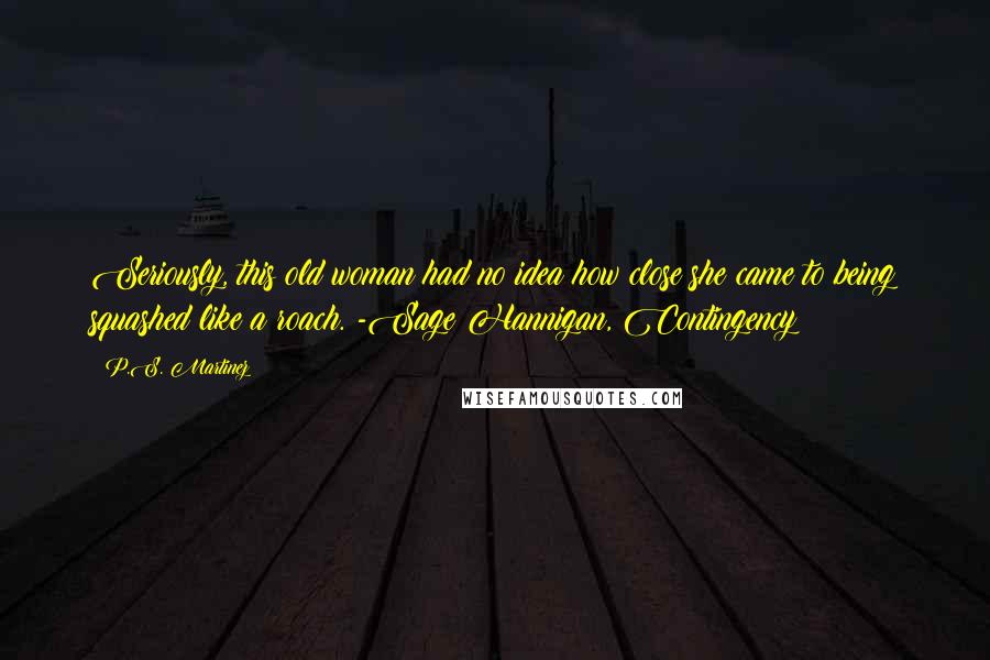 P.S. Martinez Quotes: Seriously, this old woman had no idea how close she came to being squashed like a roach. -Sage Hannigan, Contingency