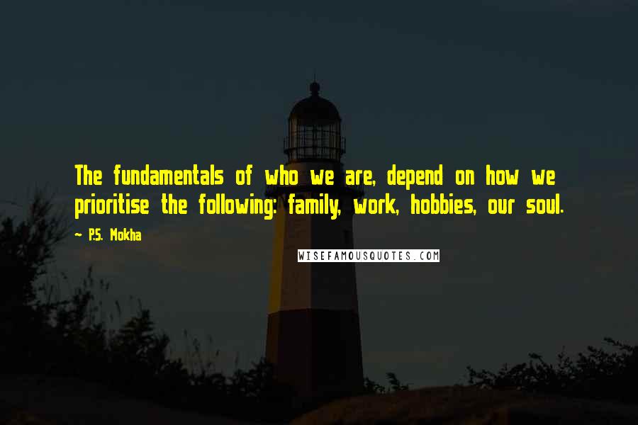 P.S. Mokha Quotes: The fundamentals of who we are, depend on how we prioritise the following: family, work, hobbies, our soul.