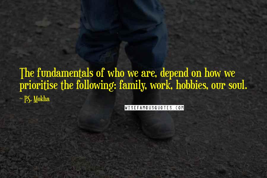 P.S. Mokha Quotes: The fundamentals of who we are, depend on how we prioritise the following: family, work, hobbies, our soul.