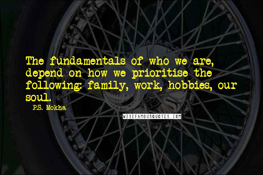 P.S. Mokha Quotes: The fundamentals of who we are, depend on how we prioritise the following: family, work, hobbies, our soul.