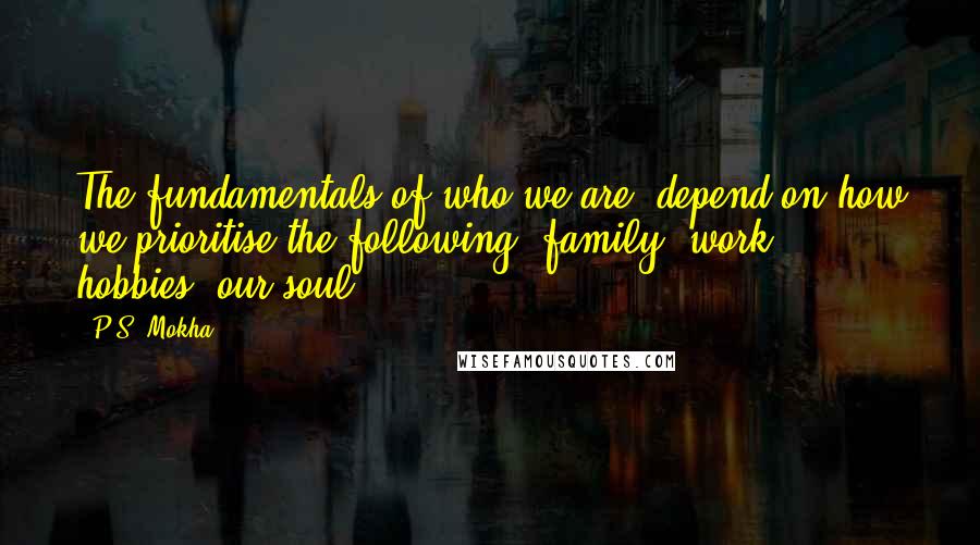 P.S. Mokha Quotes: The fundamentals of who we are, depend on how we prioritise the following: family, work, hobbies, our soul.