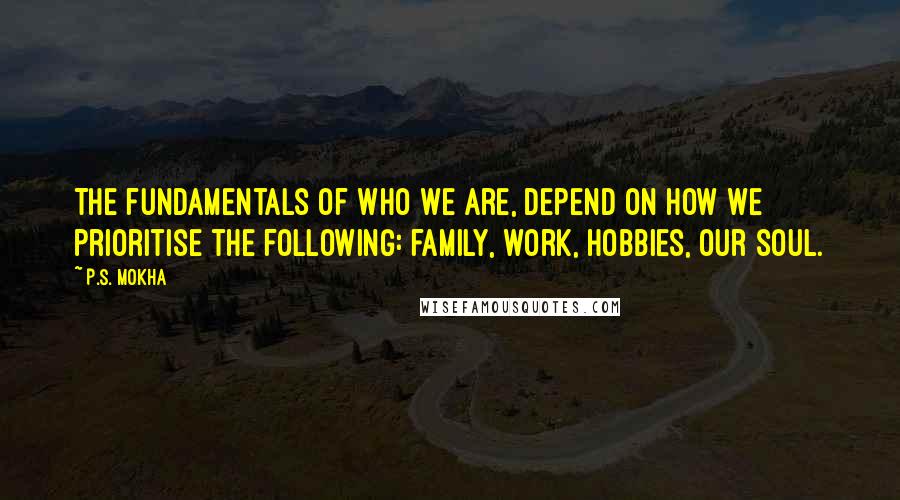 P.S. Mokha Quotes: The fundamentals of who we are, depend on how we prioritise the following: family, work, hobbies, our soul.