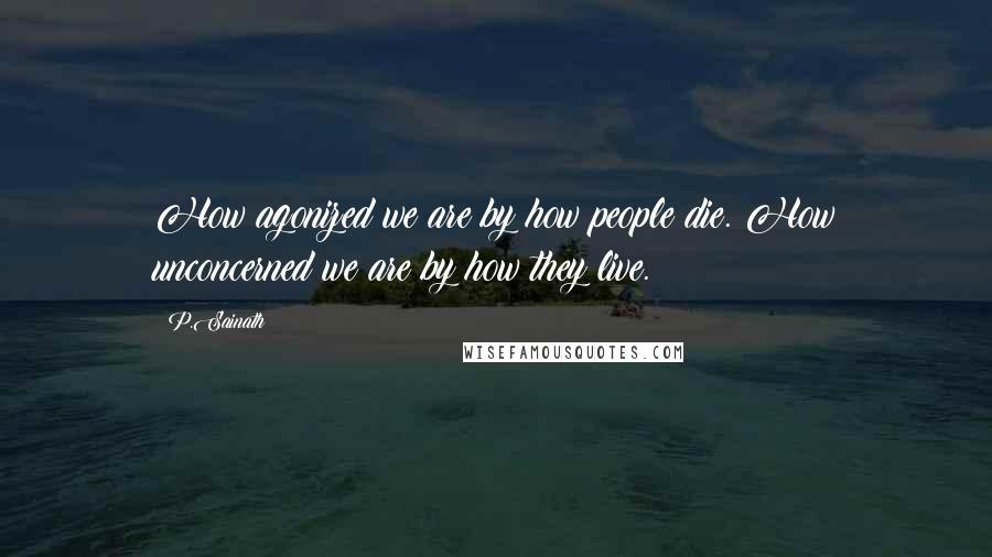 P.Sainath Quotes: How agonized we are by how people die. How unconcerned we are by how they live.