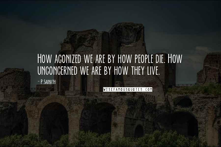 P.Sainath Quotes: How agonized we are by how people die. How unconcerned we are by how they live.