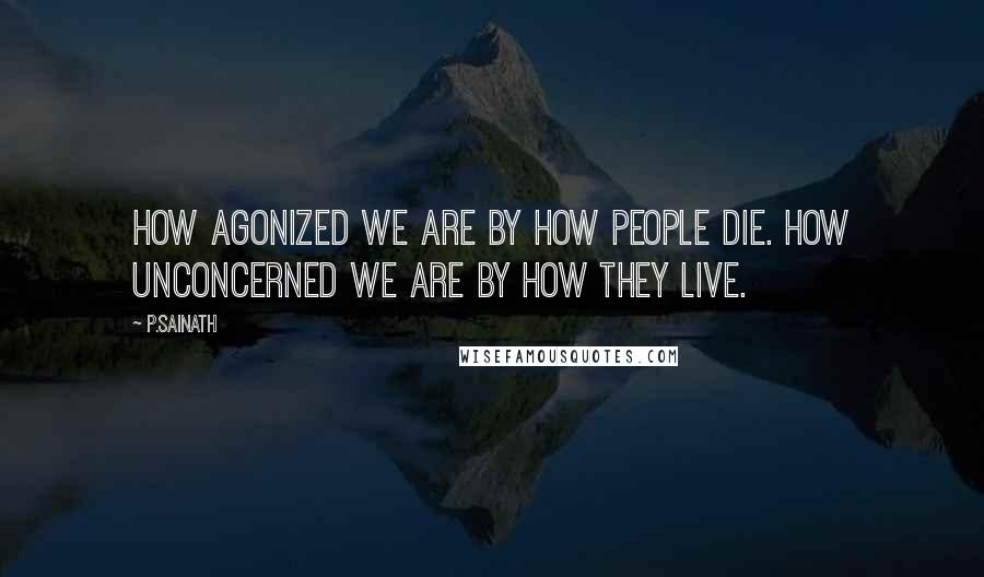 P.Sainath Quotes: How agonized we are by how people die. How unconcerned we are by how they live.