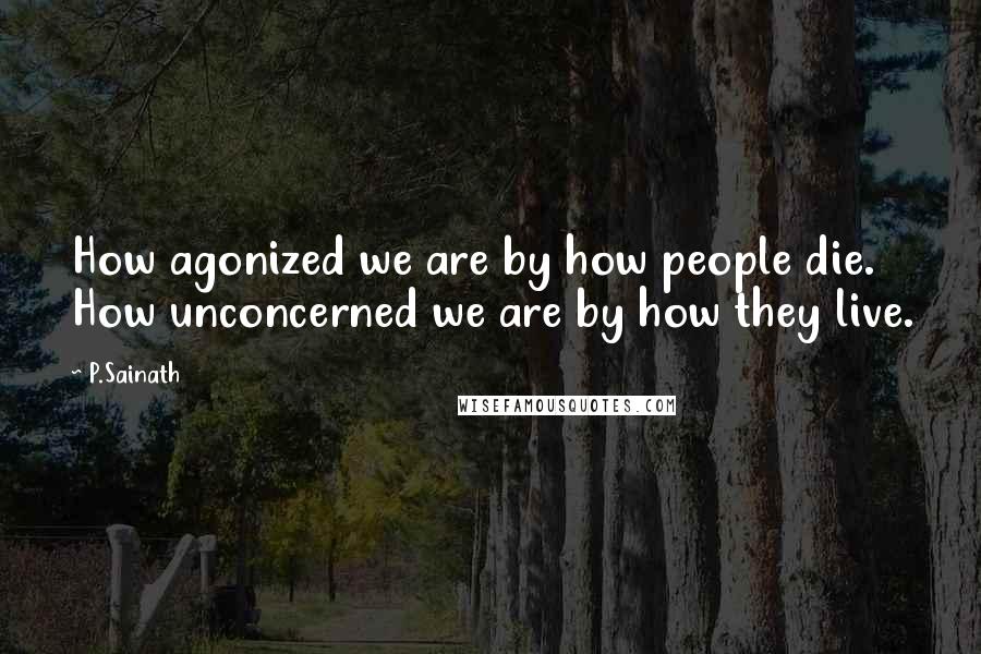 P.Sainath Quotes: How agonized we are by how people die. How unconcerned we are by how they live.