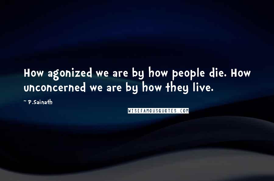 P.Sainath Quotes: How agonized we are by how people die. How unconcerned we are by how they live.