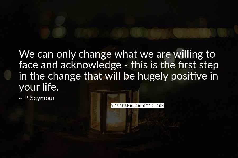 P. Seymour Quotes: We can only change what we are willing to face and acknowledge - this is the first step in the change that will be hugely positive in your life.