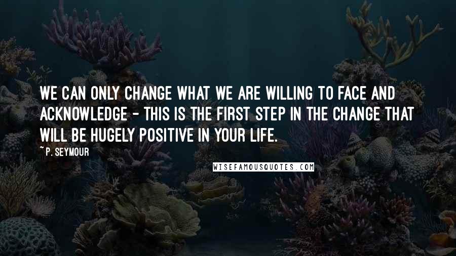 P. Seymour Quotes: We can only change what we are willing to face and acknowledge - this is the first step in the change that will be hugely positive in your life.